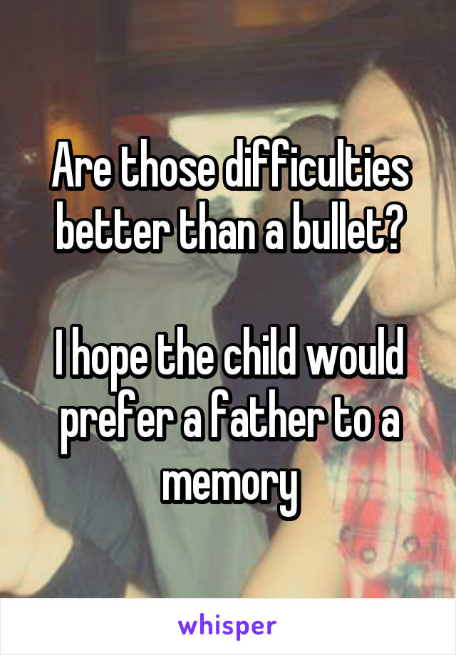 Are those difficulties better than a bullet?

I hope the child would prefer a father to a memory