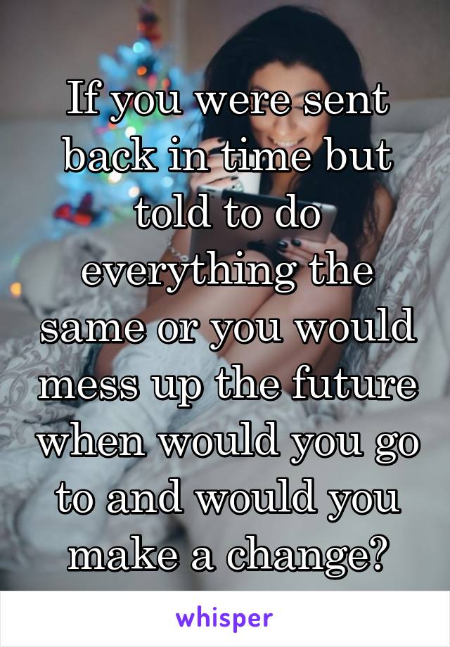 If you were sent back in time but told to do everything the same or you would mess up the future when would you go to and would you make a change?