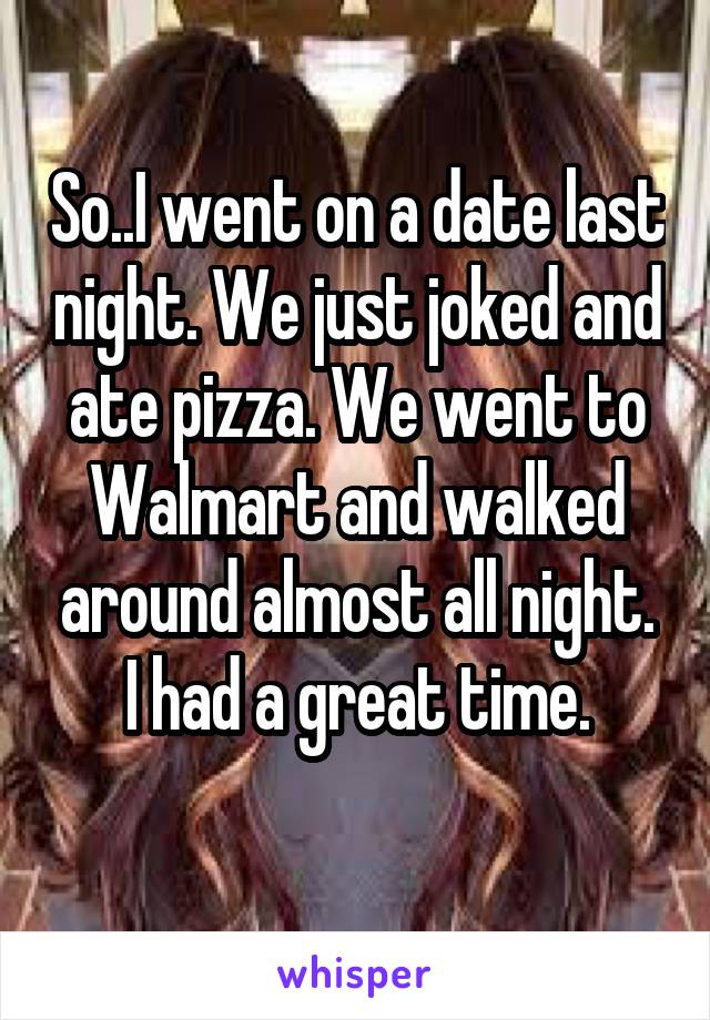 So..I went on a date last night. We just joked and ate pizza. We went to Walmart and walked around almost all night.
I had a great time.
