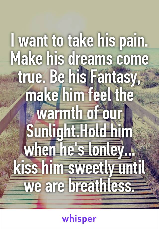I want to take his pain. Make his dreams come true. Be his Fantasy, make him feel the warmth of our Sunlight.Hold him when he's lonley... kiss him sweetly until we are breathless.