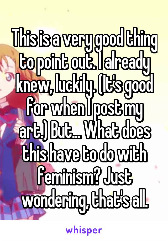 This is a very good thing to point out. I already knew, luckily. (It's good for when I post my art.) But... What does this have to do with feminism? Just wondering, that's all.