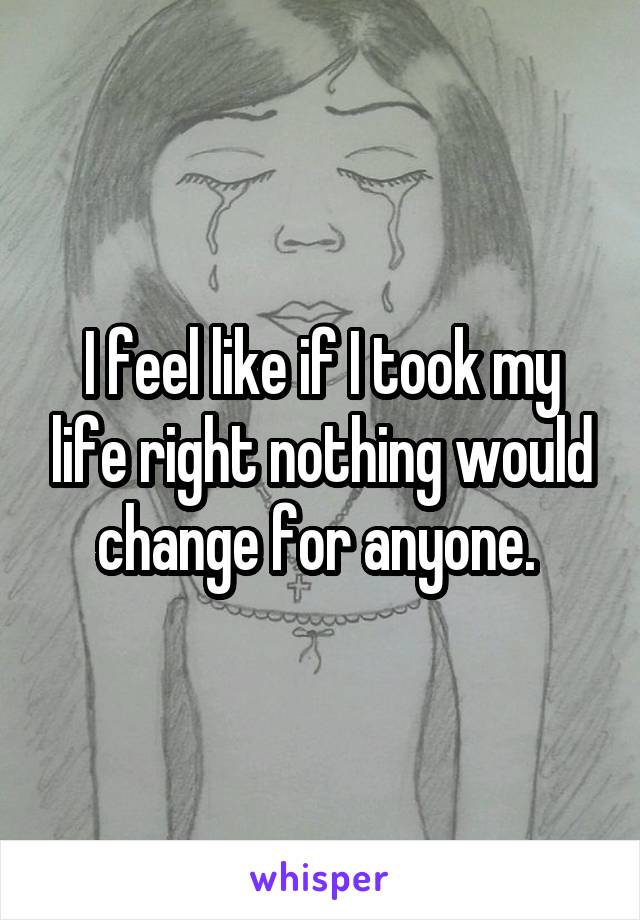 I feel like if I took my life right nothing would change for anyone. 