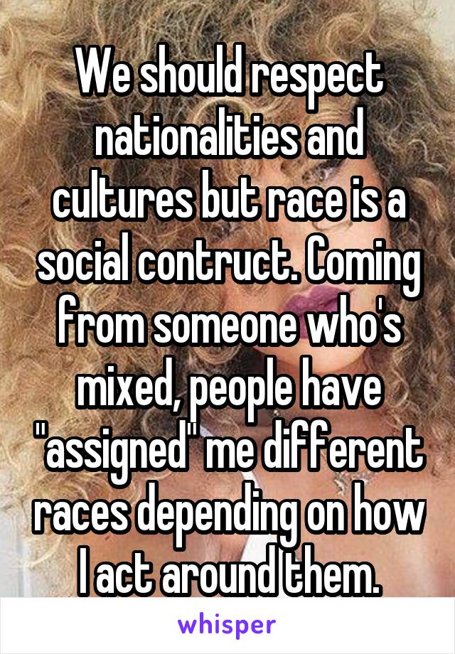 We should respect nationalities and cultures but race is a social contruct. Coming from someone who's mixed, people have "assigned" me different races depending on how I act around them.