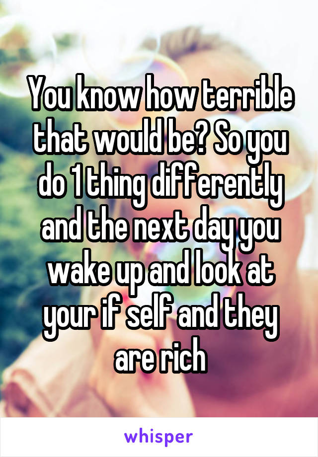 You know how terrible that would be? So you do 1 thing differently and the next day you wake up and look at your if self and they are rich