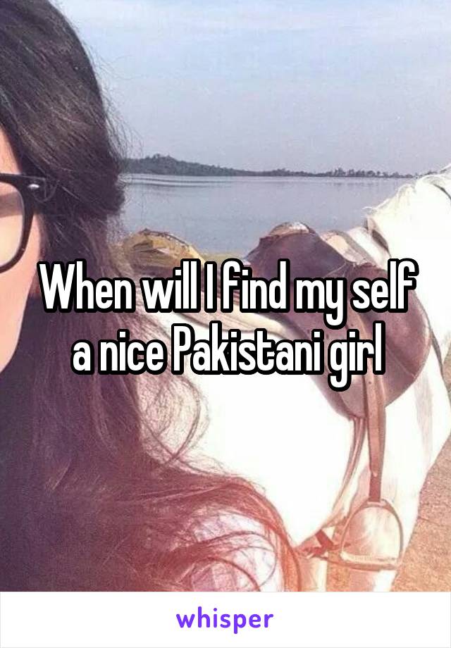 When will I find my self a nice Pakistani girl