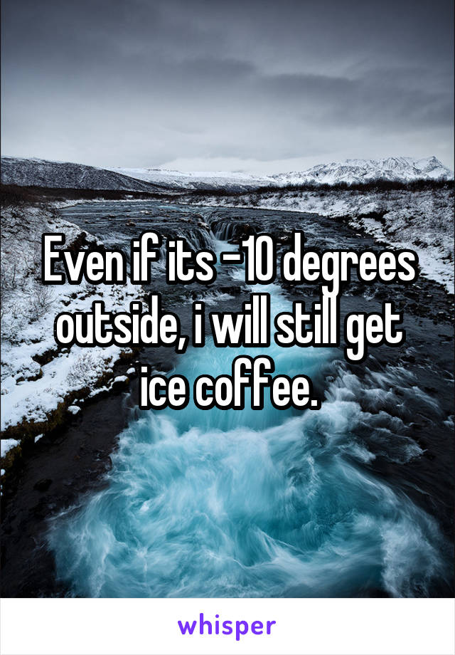 Even if its -10 degrees outside, i will still get ice coffee.