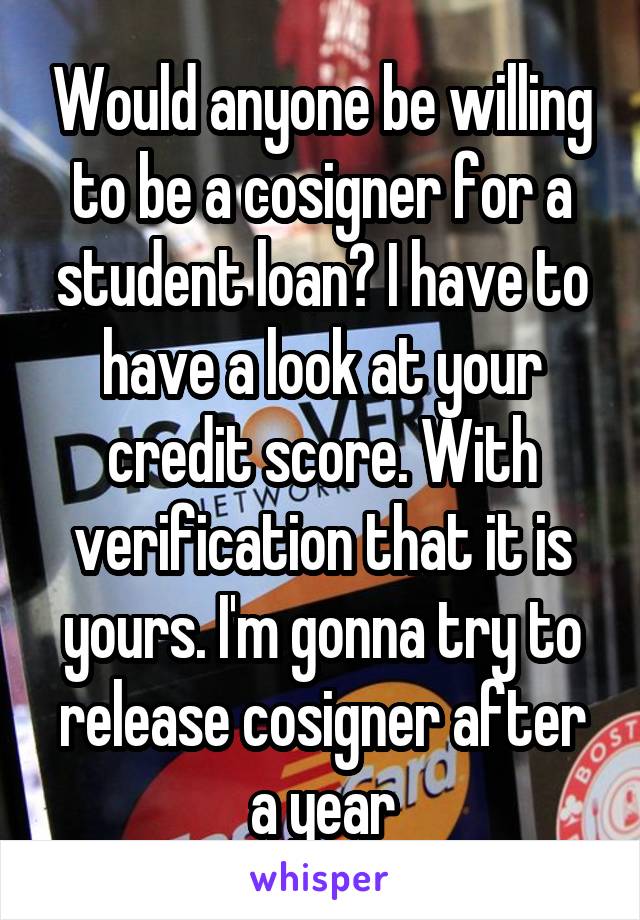 Would anyone be willing to be a cosigner for a student loan? I have to have a look at your credit score. With verification that it is yours. I'm gonna try to release cosigner after a year