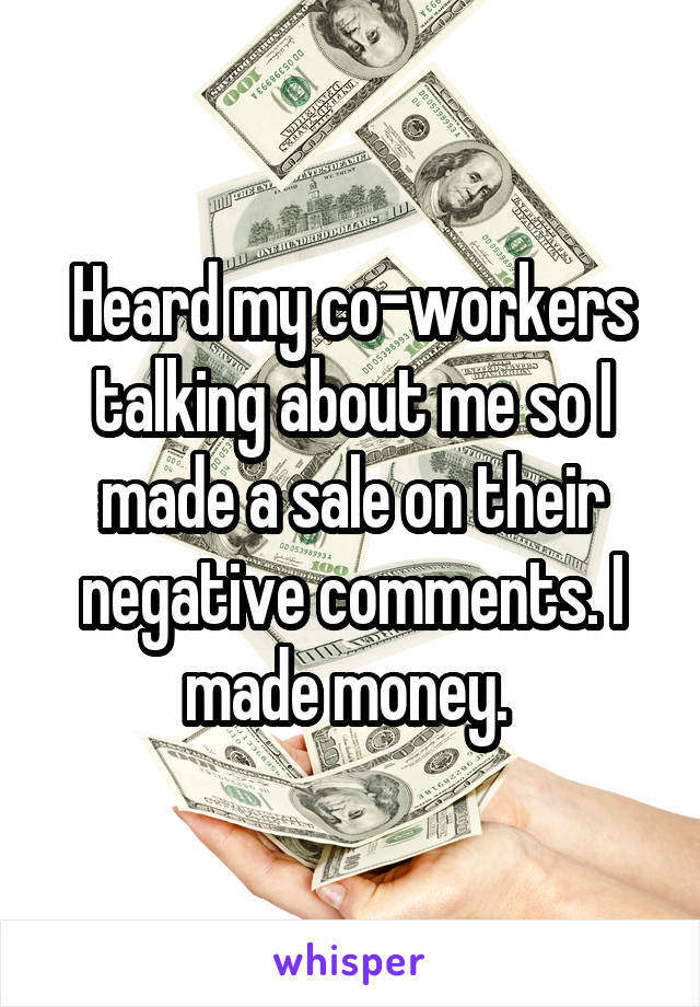 Heard my co-workers talking about me so I made a sale on their negative comments. I made money. 