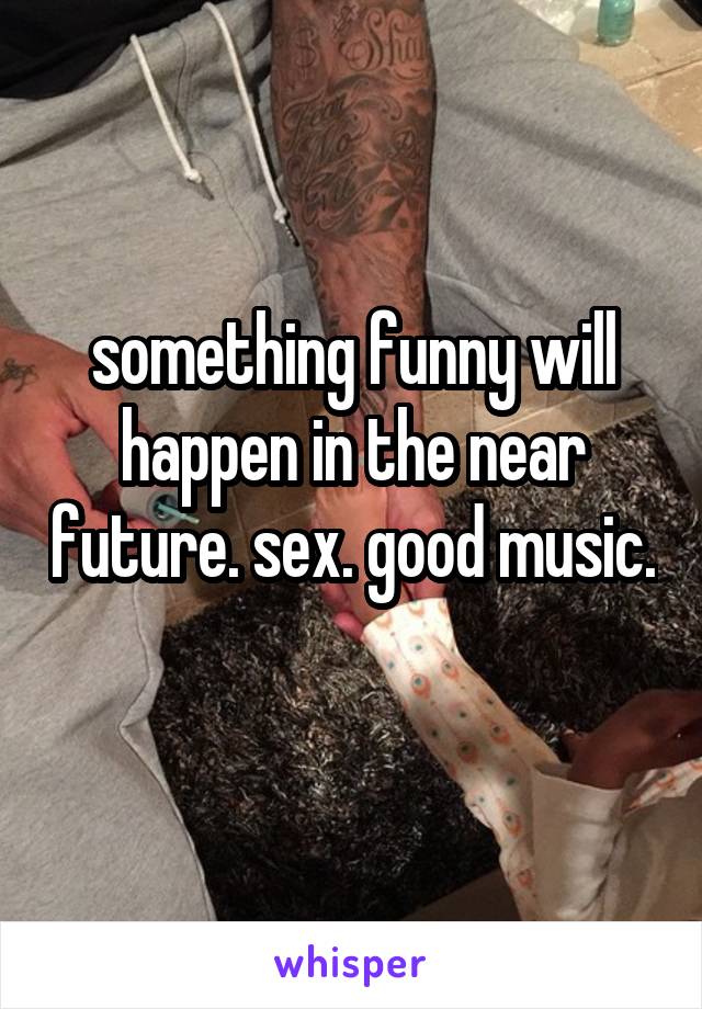 something funny will happen in the near future. sex. good music. 