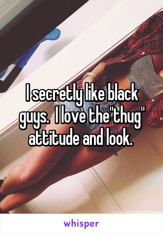 I secretly like black guys.  I love the"thug" attitude and look. 