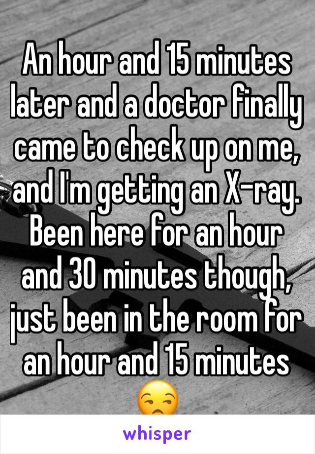 An hour and 15 minutes later and a doctor finally came to check up on me, and I'm getting an X-ray. Been here for an hour and 30 minutes though, just been in the room for an hour and 15 minutes 😒