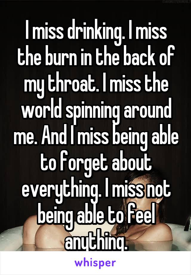 I miss drinking. I miss the burn in the back of my throat. I miss the world spinning around me. And I miss being able to forget about everything. I miss not being able to feel anything.