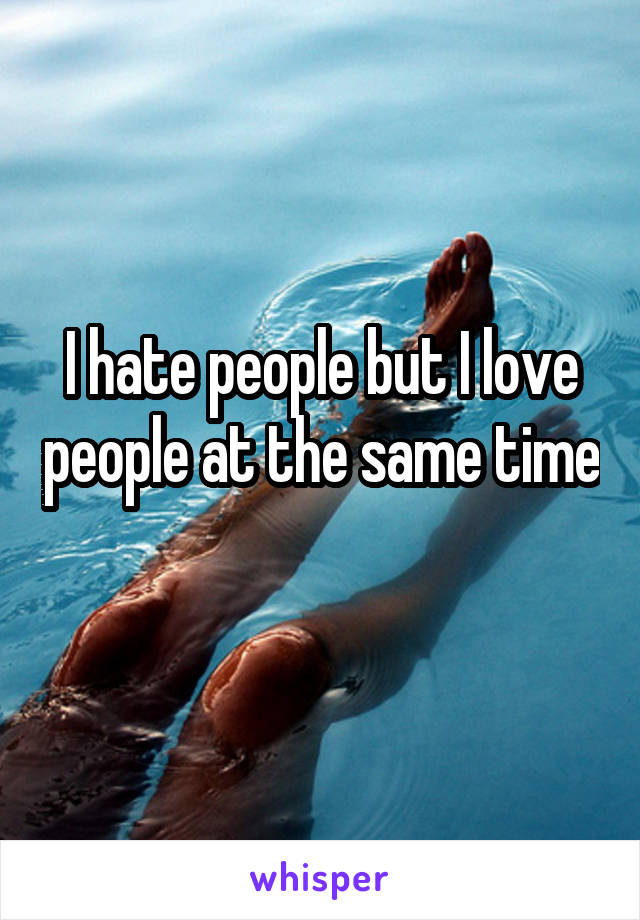 I hate people but I love people at the same time 