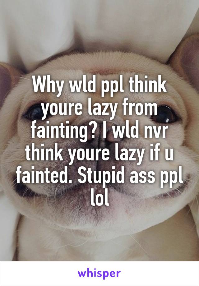 Why wld ppl think youre lazy from fainting? I wld nvr think youre lazy if u fainted. Stupid ass ppl lol