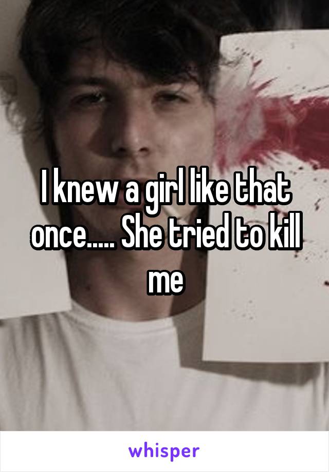 I knew a girl like that once..... She tried to kill me