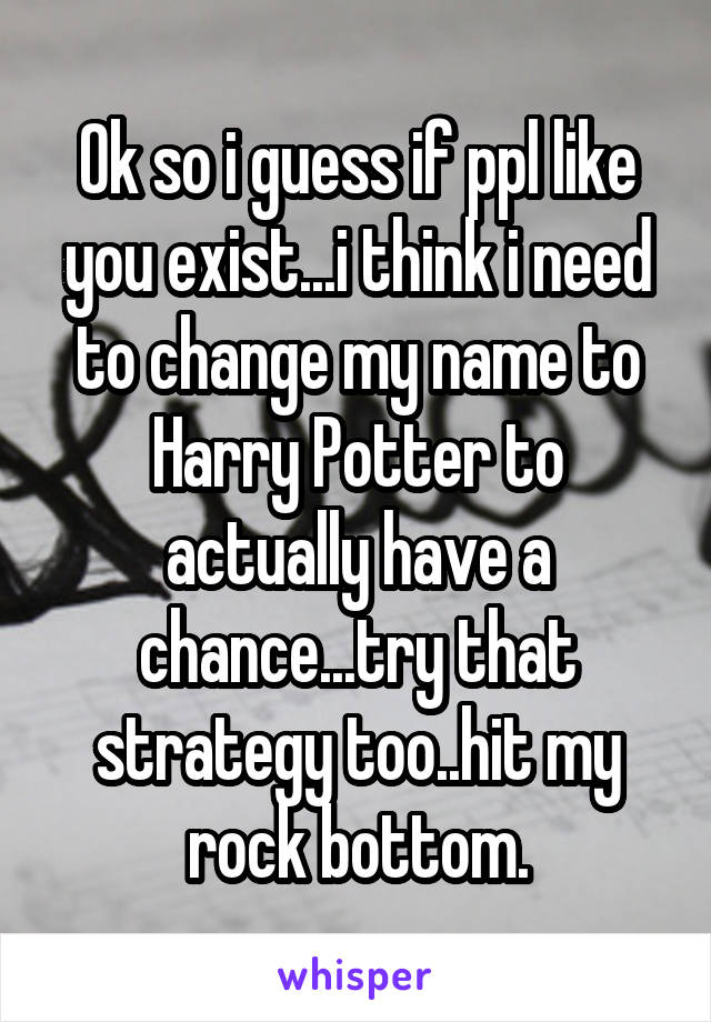 Ok so i guess if ppl like you exist...i think i need to change my name to Harry Potter to actually have a chance...try that strategy too..hit my rock bottom.