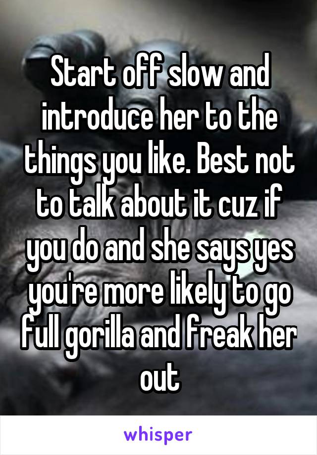 Start off slow and introduce her to the things you like. Best not to talk about it cuz if you do and she says yes you're more likely to go full gorilla and freak her out
