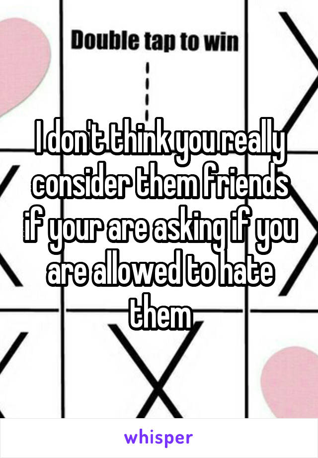 I don't think you really consider them friends if your are asking if you are allowed to hate them