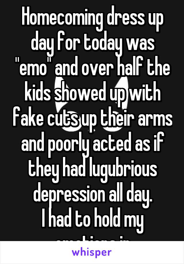Homecoming dress up day for today was "emo" and over half the kids showed up with fake cuts up their arms and poorly acted as if they had lugubrious depression all day.
I had to hold my emotions in