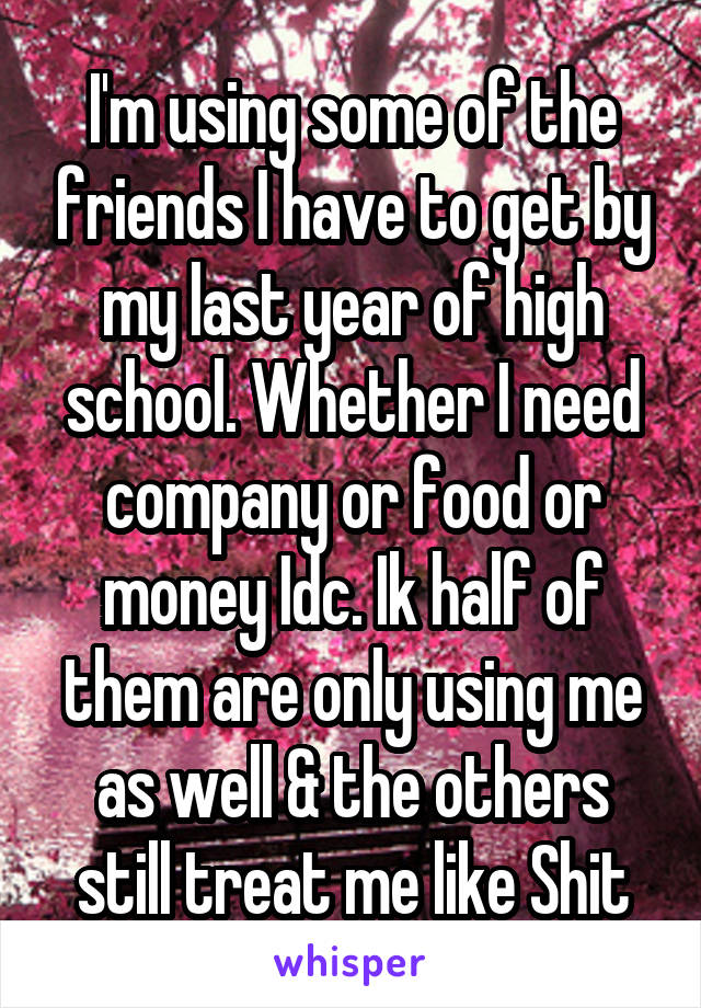 I'm using some of the friends I have to get by my last year of high school. Whether I need company or food or money Idc. Ik half of them are only using me as well & the others still treat me like Shit