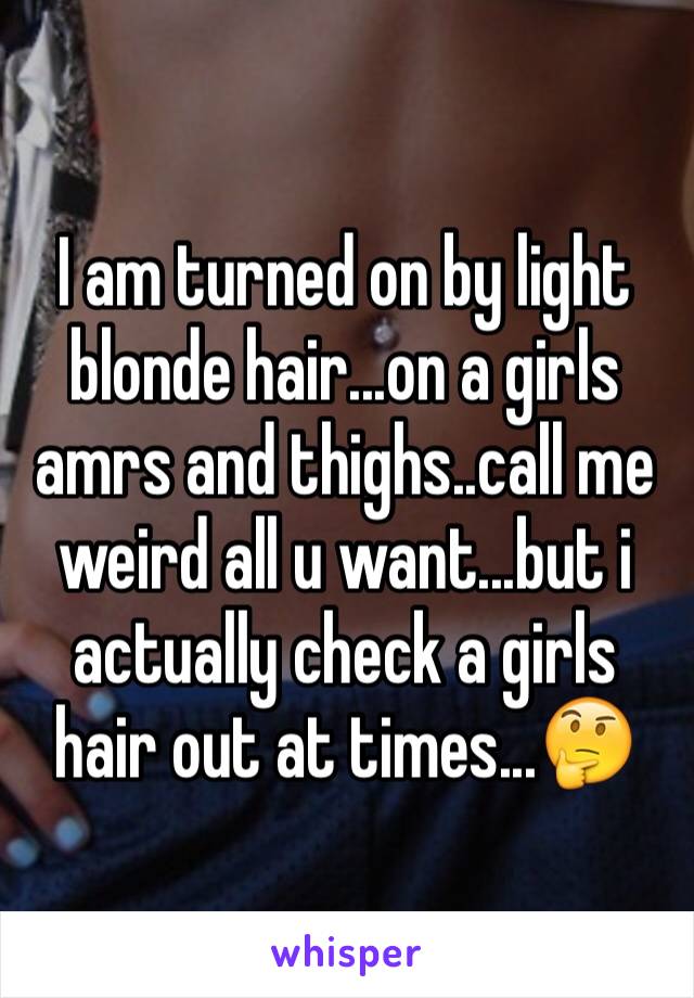 I am turned on by light blonde hair...on a girls amrs and thighs..call me weird all u want...but i actually check a girls hair out at times...🤔