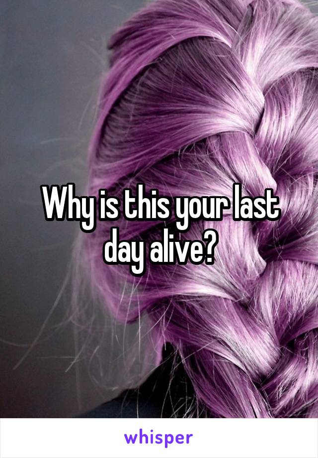 Why is this your last day alive?