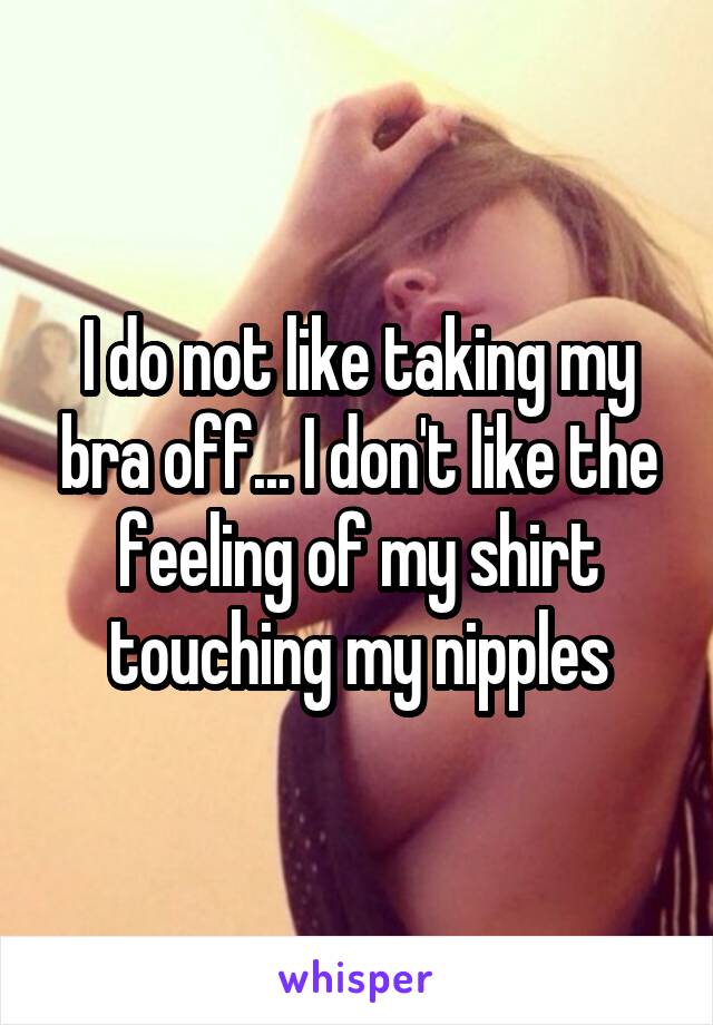 I do not like taking my bra off... I don't like the feeling of my shirt touching my nipples