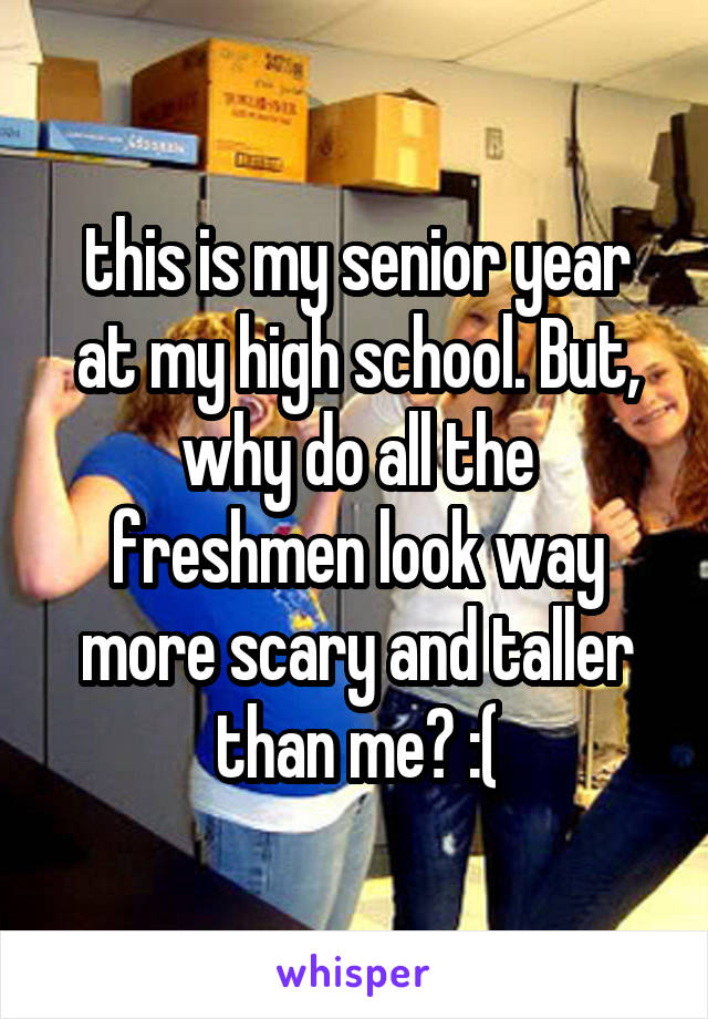 this is my senior year at my high school. But, why do all the freshmen look way more scary and taller than me? :(