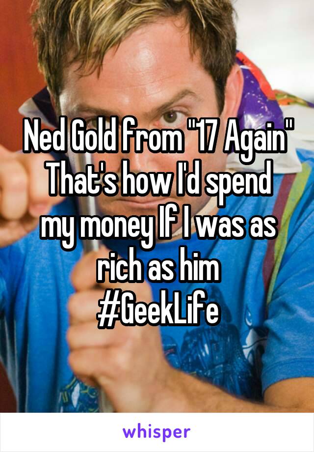 Ned Gold from "17 Again"
That's how I'd spend my money If I was as rich as him
#GeekLife
