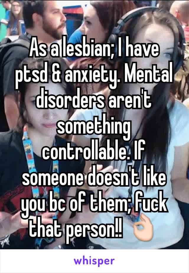 As a lesbian; I have ptsd & anxiety. Mental disorders aren't something controllable. If someone doesn't like you bc of them; fuck that person!! 👌