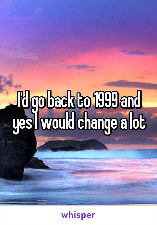 I'd go back to 1999 and yes I would change a lot