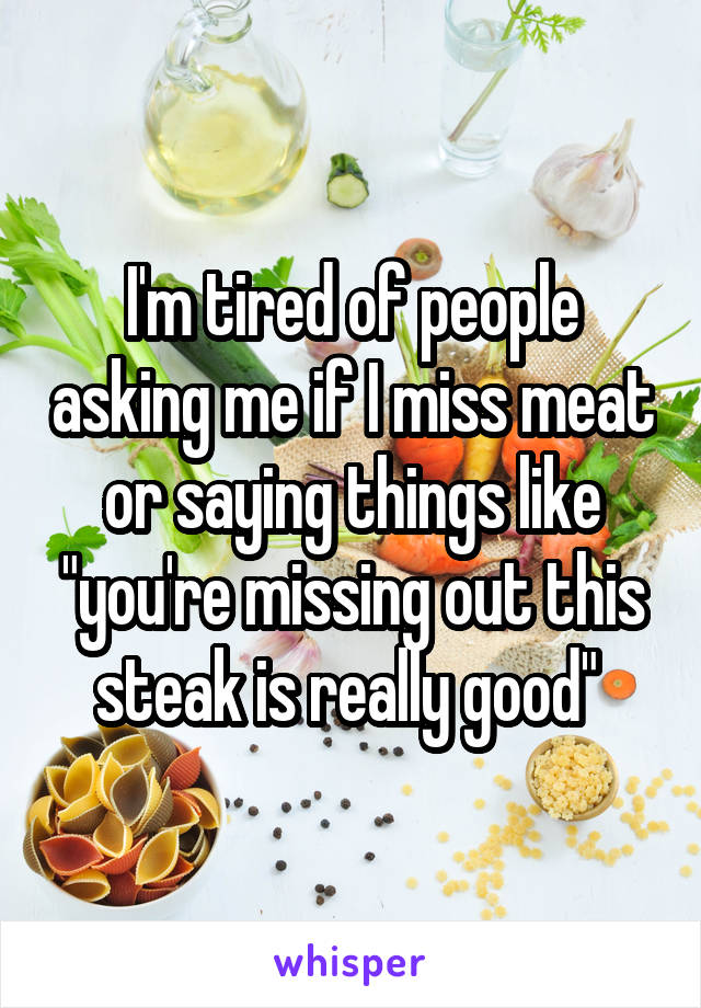 I'm tired of people asking me if I miss meat or saying things like "you're missing out this steak is really good" 