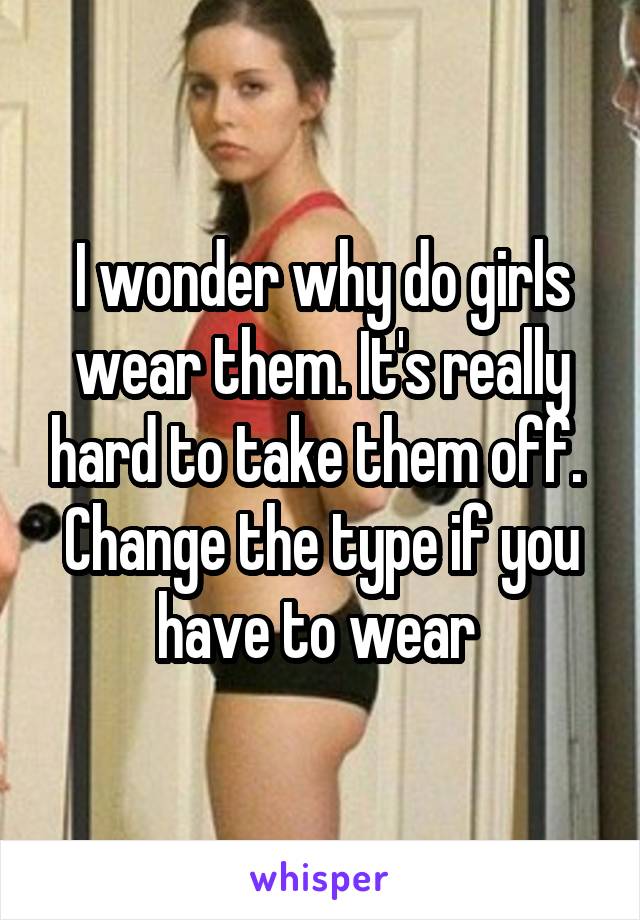 I wonder why do girls wear them. It's really hard to take them off. 
Change the type if you have to wear 