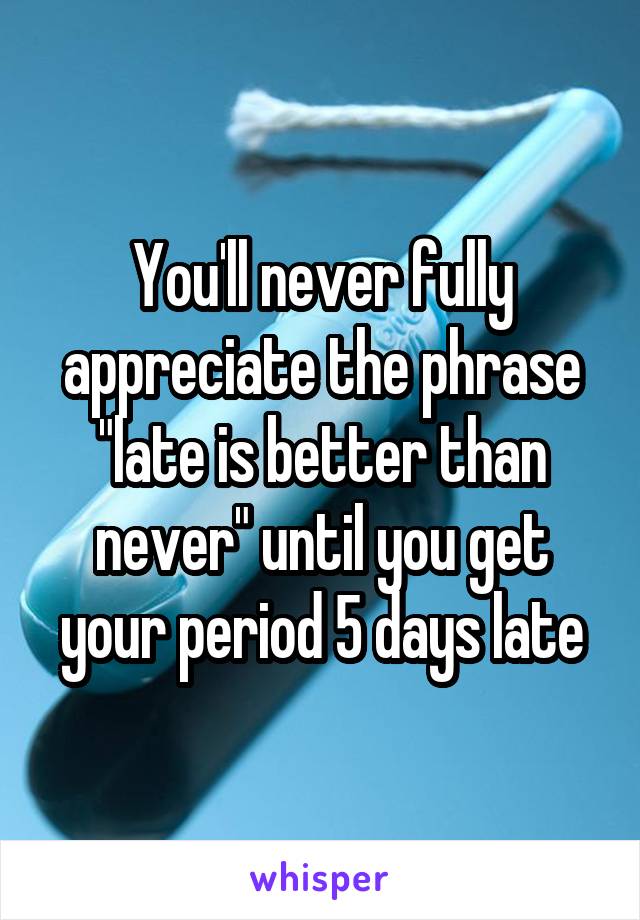 You'll never fully appreciate the phrase "late is better than never" until you get your period 5 days late