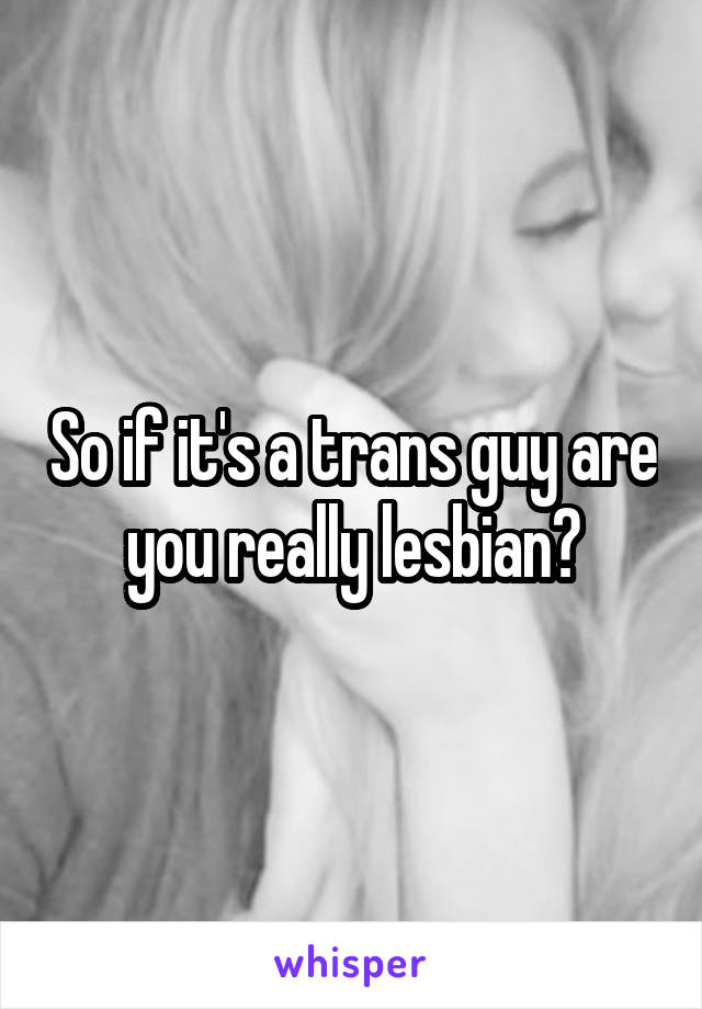 So if it's a trans guy are you really lesbian?