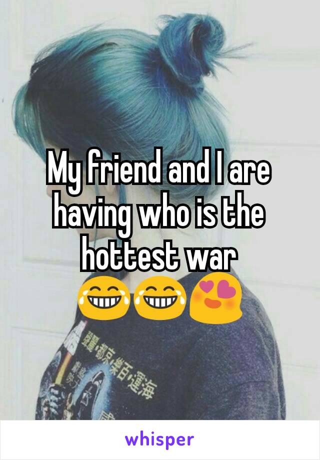 My friend and I are having who is the hottest war 😂😂😍