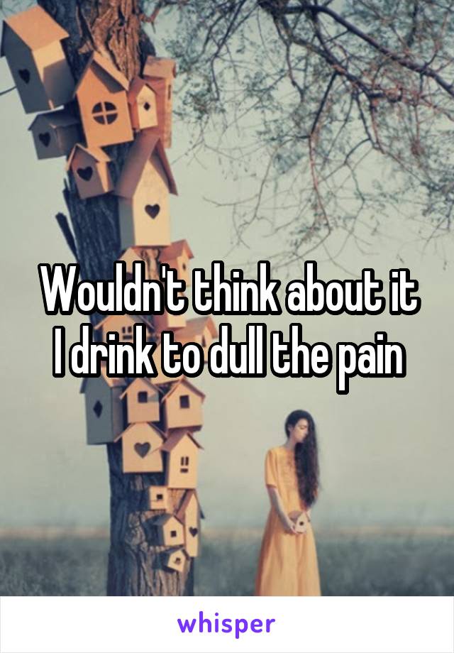 Wouldn't think about it
I drink to dull the pain