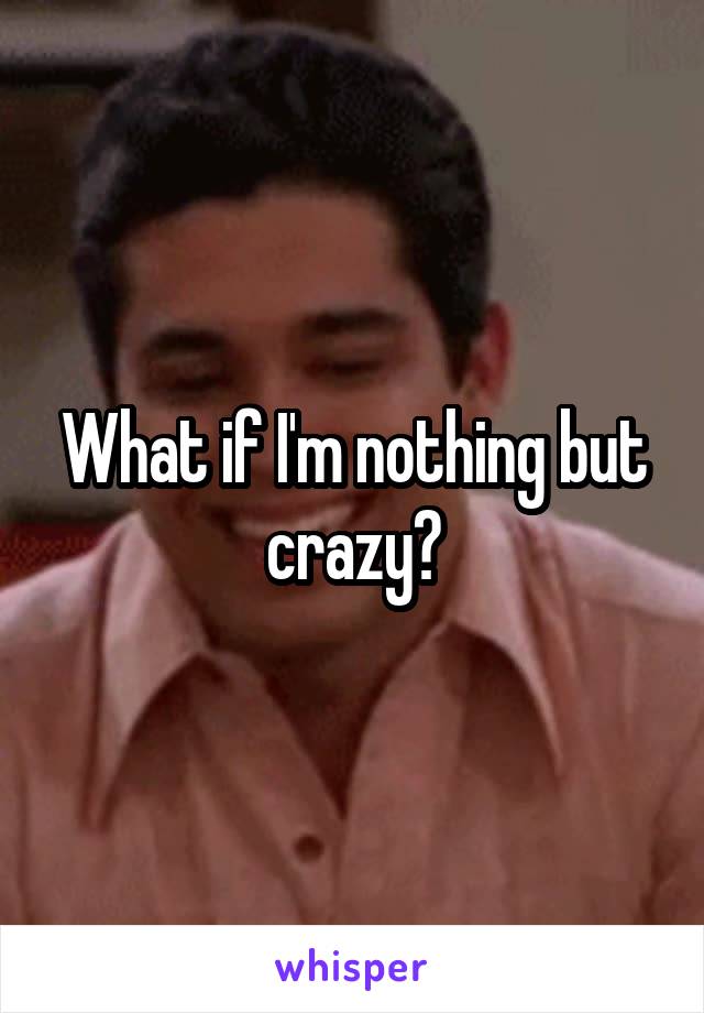 What if I'm nothing but crazy?