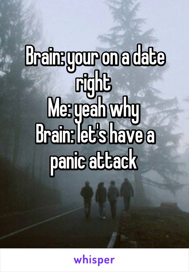 Brain: your on a date right 
Me: yeah why 
Brain: let's have a panic attack 


