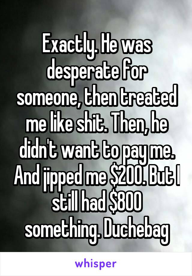 Exactly. He was desperate for someone, then treated me like shit. Then, he didn't want to pay me. And jipped me $200. But I still had $800 something. Duchebag