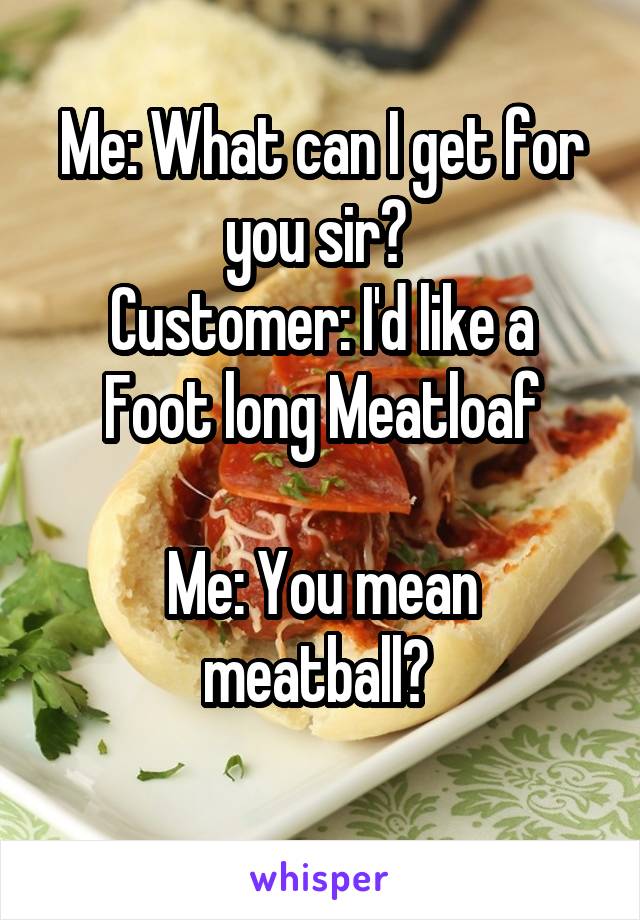 Me: What can I get for you sir? 
Customer: I'd like a Foot long Meatloaf

Me: You mean meatball? 
