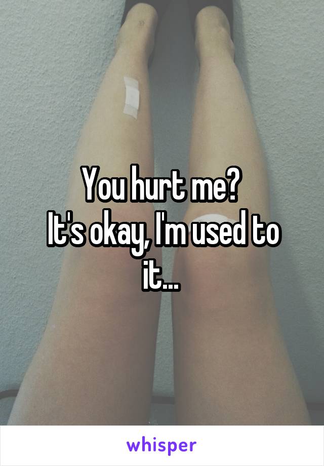 You hurt me? 
It's okay, I'm used to it... 