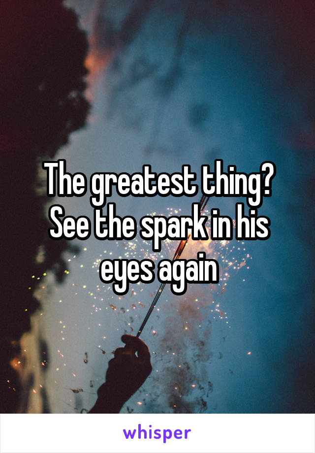 The greatest thing? See the spark in his eyes again