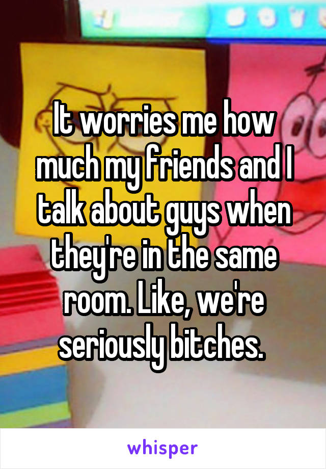 It worries me how much my friends and I talk about guys when they're in the same room. Like, we're seriously bitches. 