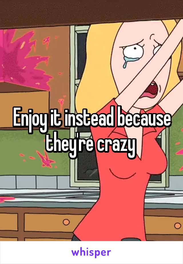 Enjoy it instead because they're crazy 