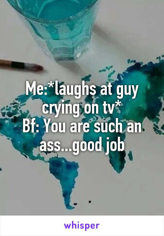 Me:*laughs at guy crying on tv*
Bf: You are such an ass...good job
