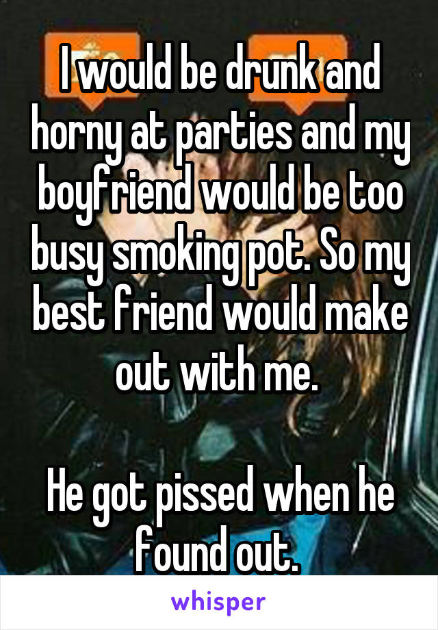 I would be drunk and horny at parties and my boyfriend would be too busy smoking pot. So my best friend would make out with me. 

He got pissed when he found out. 