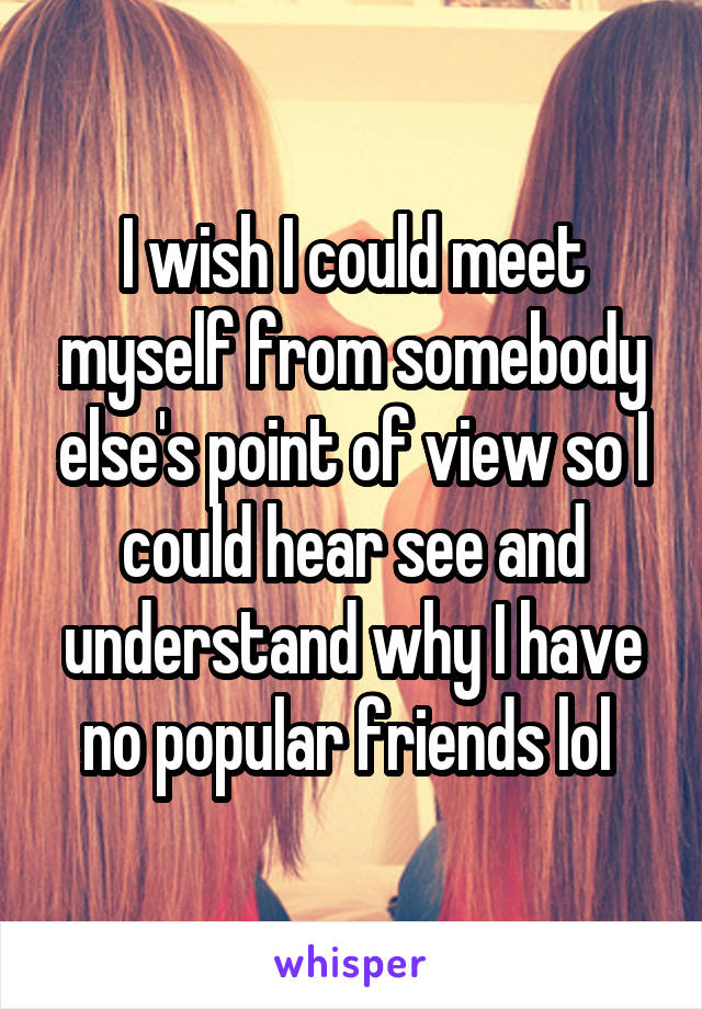 I wish I could meet myself from somebody else's point of view so I could hear see and understand why I have no popular friends lol 