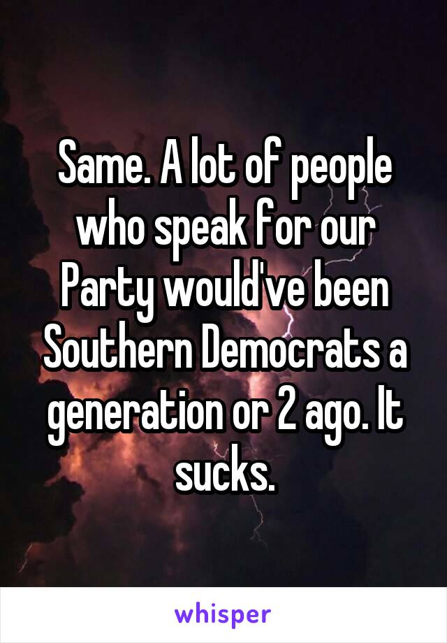 Same. A lot of people who speak for our Party would've been Southern Democrats a generation or 2 ago. It sucks.