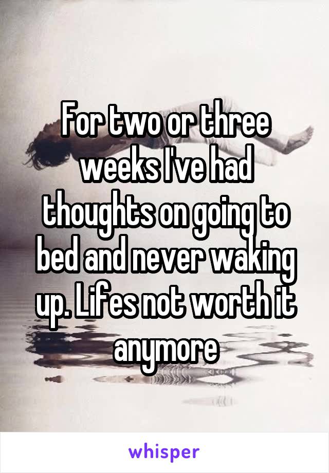 For two or three weeks I've had thoughts on going to bed and never waking up. Lifes not worth it anymore